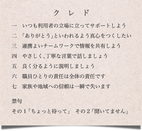 １、いつも利用者の立場に立ってサポートしよう
２、「ありがとう」といわれるよう真心をつくしたい
３、連携よいチームワークで情報を共有しよう
４、やさしく、丁寧な言葉で話しましょう
５、良く分るように説明しましょう
６、職員ひとりの責任は全体の責任です
７、家族や地域への信頼は一瞬で失います